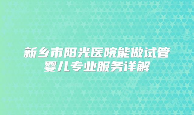 新乡市阳光医院能做试管婴儿专业服务详解