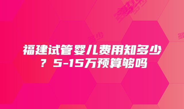 福建试管婴儿费用知多少?5-15万预算够吗