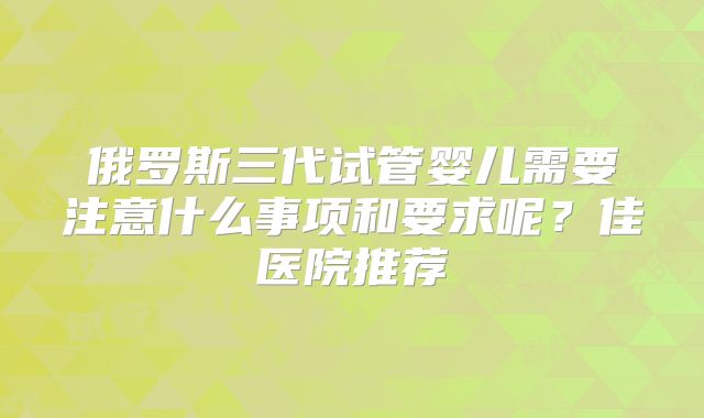 俄罗斯三代试管婴儿需要注意什么事项和要求呢？佳医院推荐