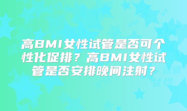 高BMI女性试管是否可个性化促排?高BMI女性试管是否安排晚间注射?