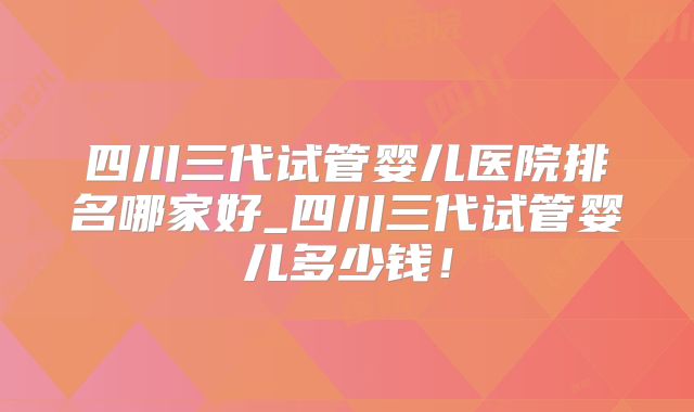 四川三代试管婴儿医院排名哪家好_四川三代试管婴儿多少钱!