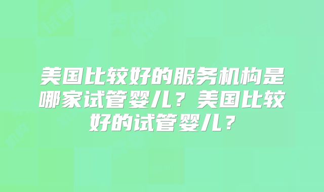 美国比较好的服务机构是哪家试管婴儿?美国比较好的试管婴儿?