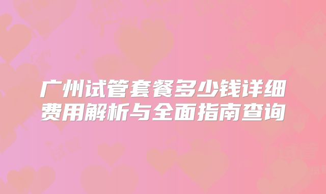 广州试管套餐多少钱详细费用解析与全面指南查询