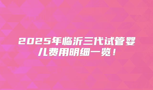 2025年临沂三代试管婴儿费用明细一览!
