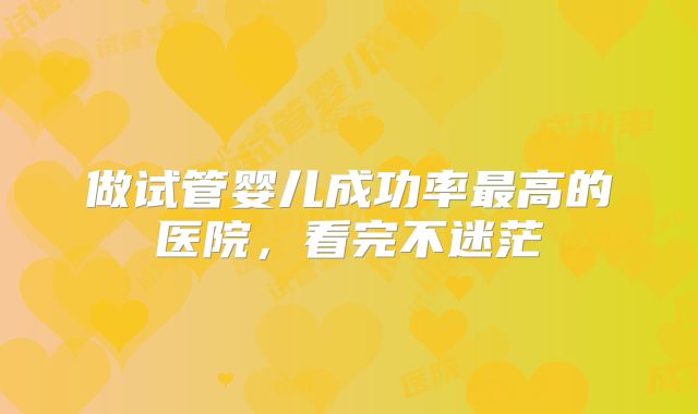 做试管婴儿成功率最高的医院,看完不迷茫