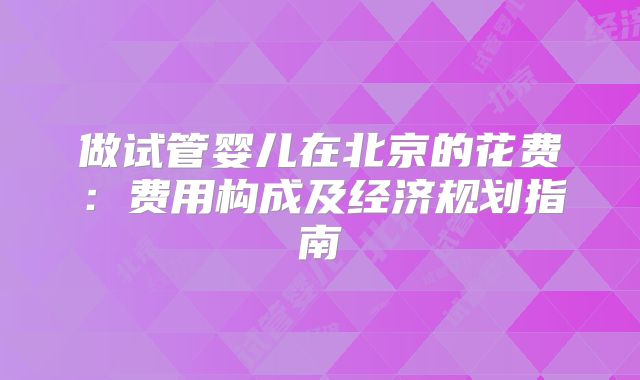 做试管婴儿在北京的花费：费用构成及经济规划指南