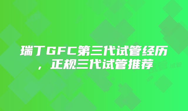 瑞丁GFC第三代试管经历,正规三代试管推荐