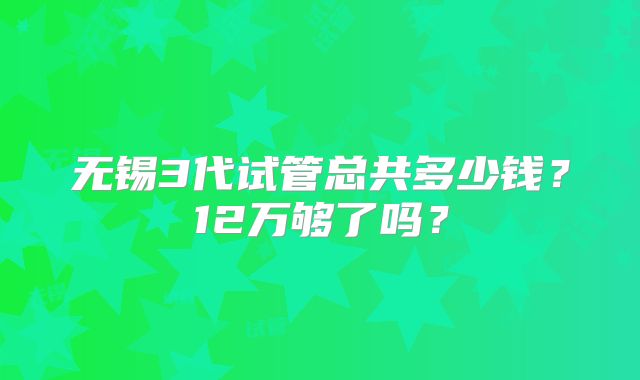 无锡3代试管总共多少钱?12万够了吗?