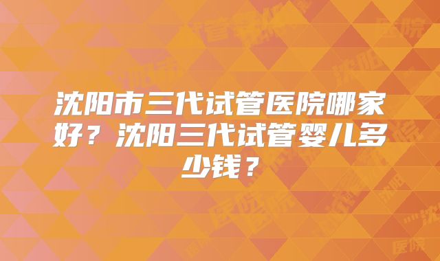 沈阳市三代试管医院哪家好？沈阳三代试管婴儿多少钱？