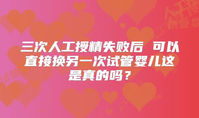 三次人工授精失败后 可以直接换另一次试管婴儿这是真的吗？
