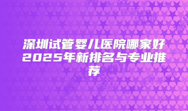 深圳试管婴儿医院哪家好2025年新排名与专业推荐
