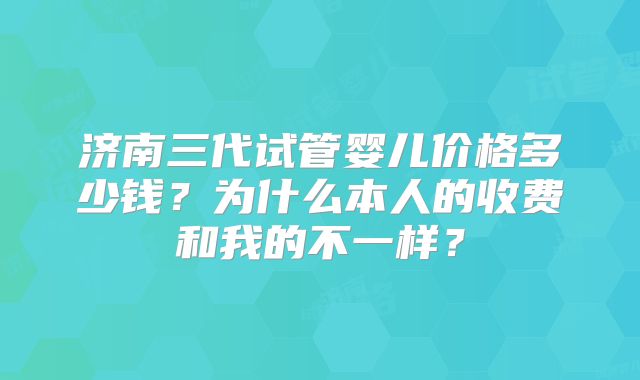 济南三代试管婴儿价格多少钱？为什么本人的收费和我的不一样？