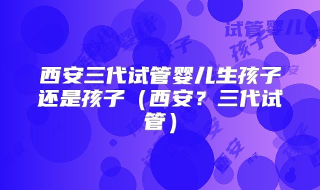 西安三代试管婴儿生孩子还是孩子(西安?三代试管)