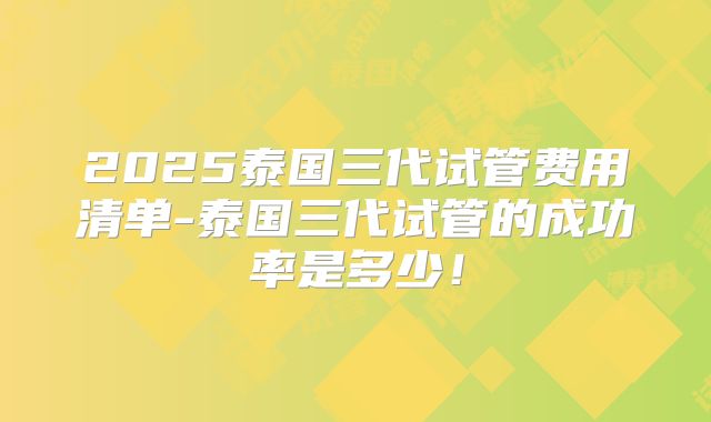 2025泰国三代试管费用清单-泰国三代试管的成功率是多少!