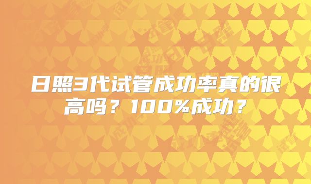 日照3代试管成功率真的很高吗?100%成功?