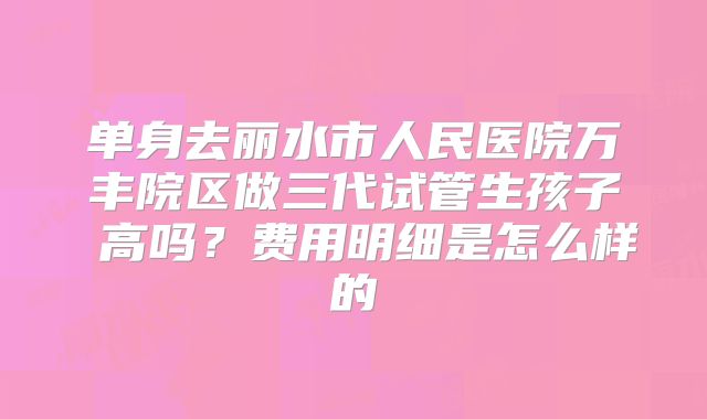 单身去丽水市人民医院万丰院区做三代试管生孩子 高吗?费用明细是怎么样的