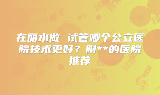 在丽水做 试管哪个公立医院技术更好?附**的医院推荐