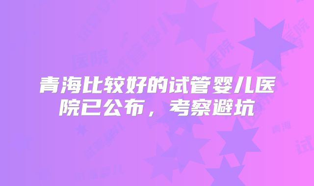 青海比较好的试管婴儿医院已公布，考察避坑