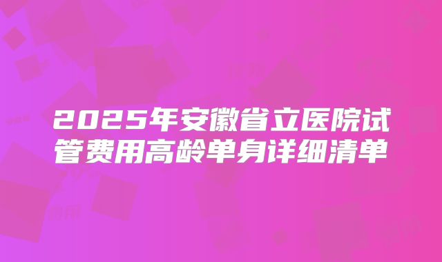 2025年安徽省立医院试管费用高龄单身详细清单