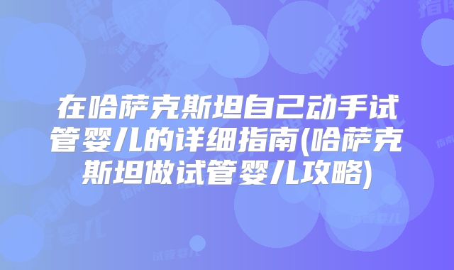 在哈萨克斯坦自己动手试管婴儿的详细指南(哈萨克斯坦做试管婴儿攻略)