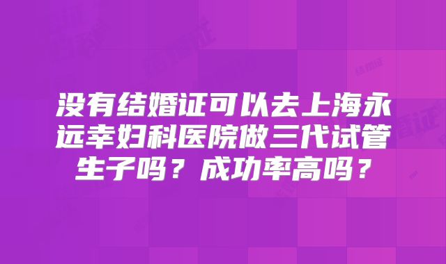 没有结婚证可以去上海永远幸妇科医院做三代试管生子吗？成功率高吗？
