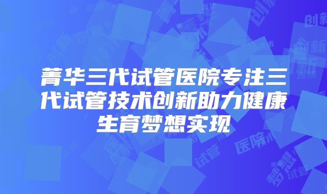 菁华三代试管医院专注三代试管技术创新助力健康生育梦想实现