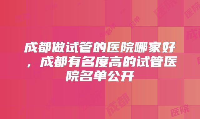 成都做试管的医院哪家好,成都有名度高的试管医院名单公开