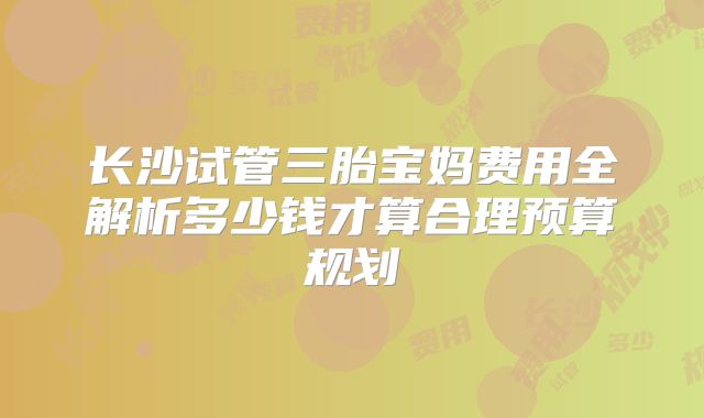 长沙试管三胎宝妈费用全解析多少钱才算合理预算规划