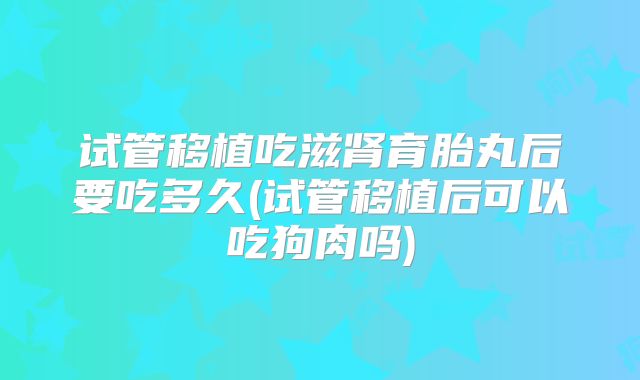 试管移植吃滋肾育胎丸后要吃多久(试管移植后可以吃狗肉吗)
