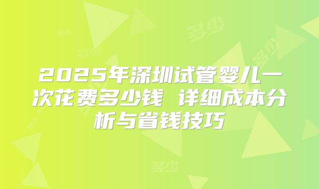 2025年深圳试管婴儿一次花费多少钱 详细成本分析与省钱技巧