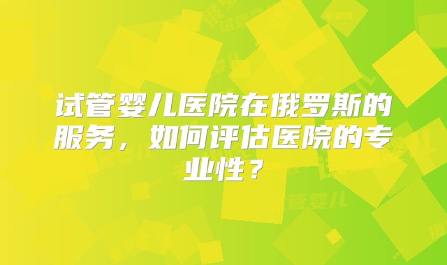 试管婴儿医院在俄罗斯的服务,如何评估医院的专业性?