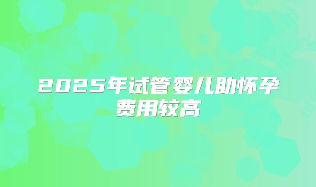 2025年试管婴儿助怀孕费用较高