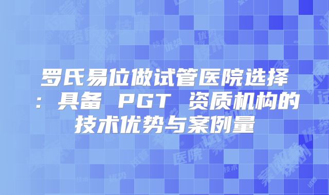 罗氏易位做试管医院选择:具备 PGT 资质机构的技术优势与案例量