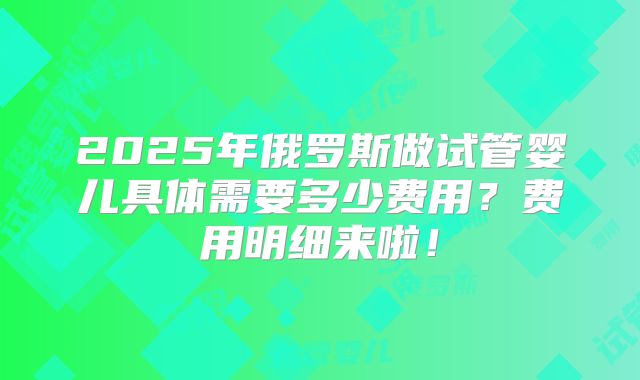 2025年俄罗斯做试管婴儿具体需要多少费用?费用明细来啦!