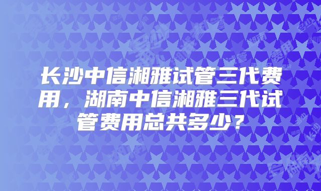 长沙中信湘雅试管三代费用,湖南中信湘雅三代试管费用总共多少?