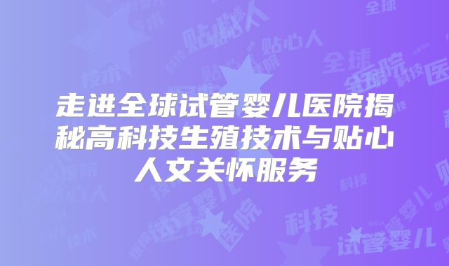 走进全球试管婴儿医院揭秘高科技生殖技术与贴心人文关怀服务