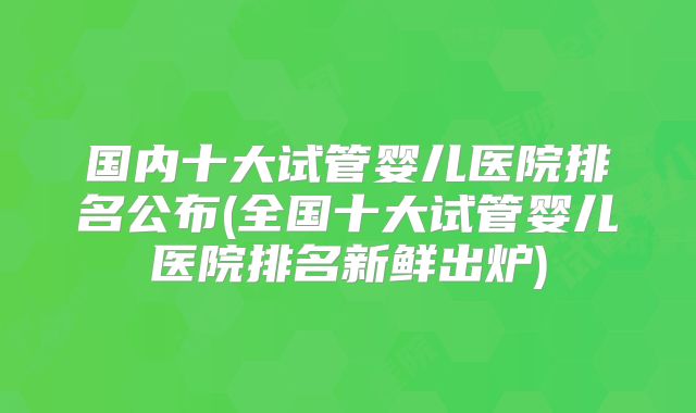 国内十大试管婴儿医院排名公布(全国十大试管婴儿医院排名新鲜出炉)