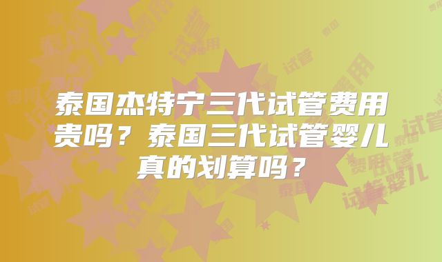 泰国杰特宁三代试管费用贵吗?泰国三代试管婴儿真的划算吗?