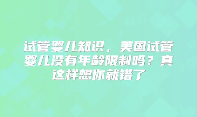 试管婴儿知识,美国试管婴儿没有年龄限制吗?真这样想你就错了