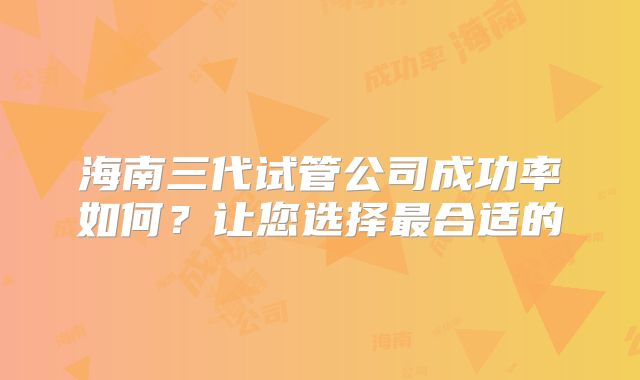 海南三代试管公司成功率如何?让您选择最合适的