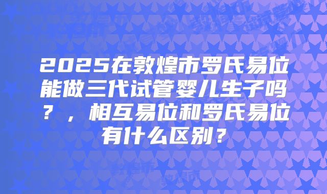 2025在敦煌市罗氏易位能做三代试管婴儿生子吗？，相互易位和罗氏易位有什么区别？