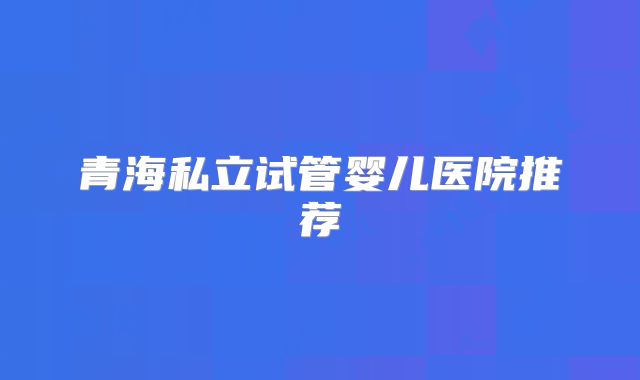 青海私立试管婴儿医院推荐