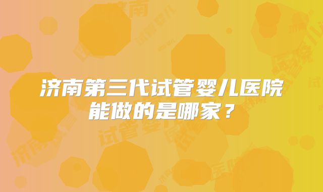 济南第三代试管婴儿医院能做的是哪家?