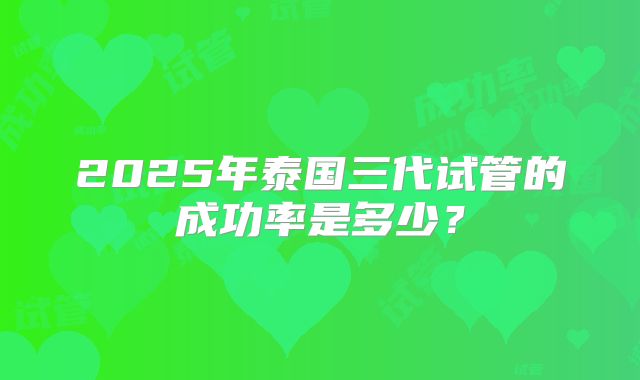 2025年泰国三代试管的成功率是多少?