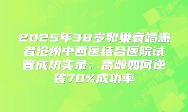 2025年38岁卵巢衰竭患者沧州中西医结合医院试管成功实录：高龄如何逆袭70%成功率
