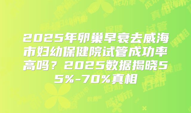 2025年卵巢早衰去威海市妇幼保健院试管成功率高吗?2025数据揭晓55%-70%真相