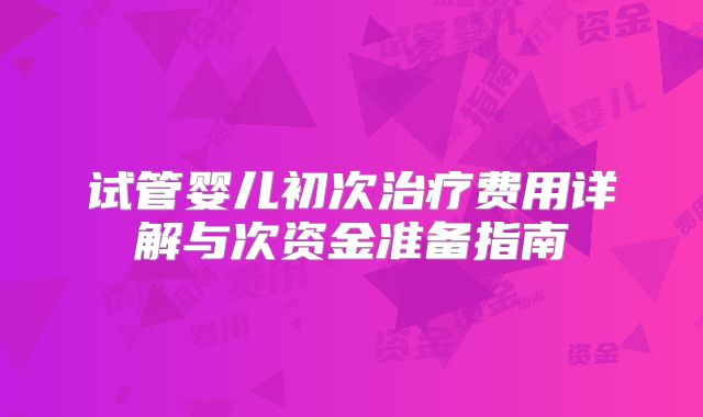 试管婴儿初次治疗费用详解与次资金准备指南