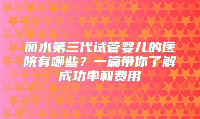 丽水第三代试管婴儿的医院有哪些?一篇带你了解成功率和费用