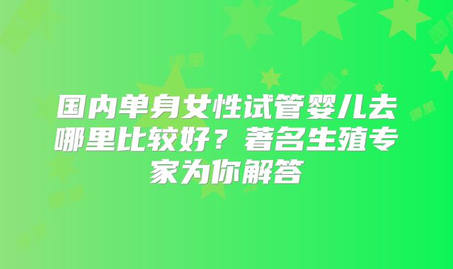 国内单身女性试管婴儿去哪里比较好？著名生殖专家为你解答
