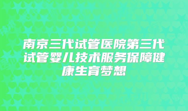 南京三代试管医院第三代试管婴儿技术服务保障健康生育梦想